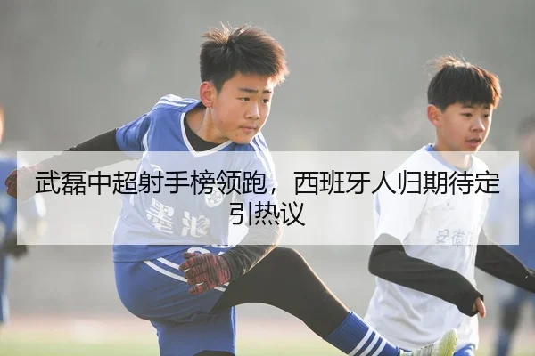 武磊中超射手榜领跑，西班牙人归期待定引热议