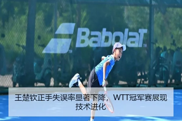 王楚钦正手失误率显著下降，WTT冠军赛展现技术进化