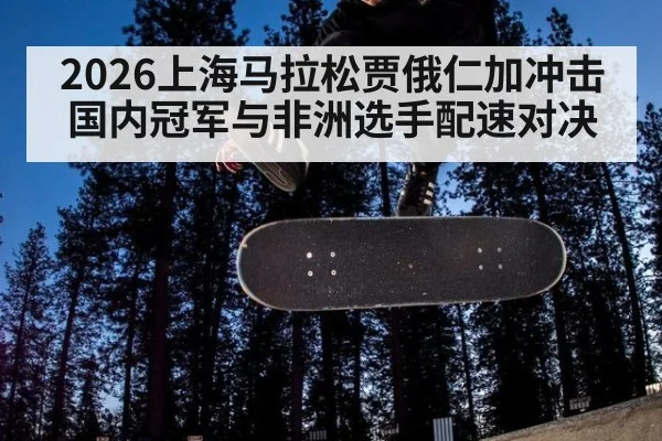 2026上海马拉松贾俄仁加冲击国内冠军与非洲选手配速对决